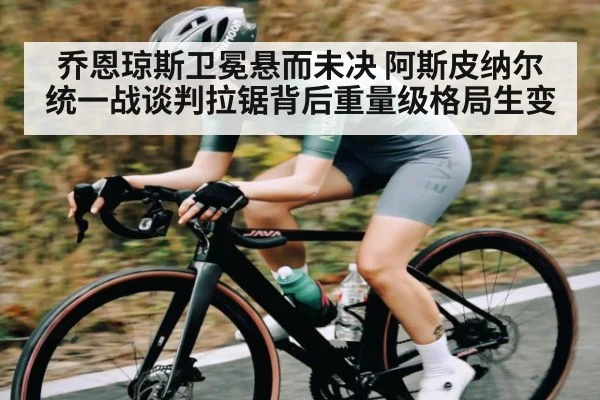 乔恩琼斯卫冕悬而未决 阿斯皮纳尔统一战谈判拉锯背后重量级格局生变